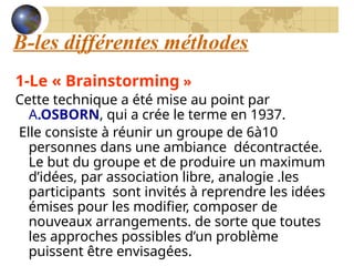 B-les différentes méthodes
1-Le « Brainstorming »
Cette technique a été mise au point par
A.OSBORN, qui a crée le terme en 1937.
Elle consiste à réunir un groupe de 6à10
personnes dans une ambiance décontractée.
Le but du groupe et de produire un maximum
d’idées, par association libre, analogie .les
participants sont invités à reprendre les idées
émises pour les modifier, composer de
nouveaux arrangements. de sorte que toutes
les approches possibles d’un problème
puissent être envisagées.
 