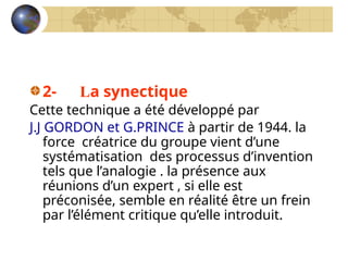2- La synectique
Cette technique a été développé par
J.J GORDON et G.PRINCE à partir de 1944. la
force créatrice du groupe vient d’une
systématisation des processus d’invention
tels que l’analogie . la présence aux
réunions d’un expert , si elle est
préconisée, semble en réalité être un frein
par l’élément critique qu’elle introduit.
 