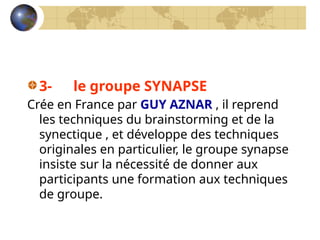 3- le groupe SYNAPSE
Crée en France par GUY AZNAR , il reprend
les techniques du brainstorming et de la
synectique , et développe des techniques
originales en particulier, le groupe synapse
insiste sur la nécessité de donner aux
participants une formation aux techniques
de groupe.
 