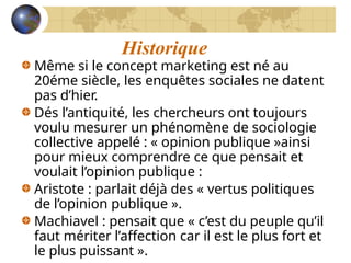Historique
Même si le concept marketing est né au
20éme siècle, les enquêtes sociales ne datent
pas d’hier.
Dés l’antiquité, les chercheurs ont toujours
voulu mesurer un phénomène de sociologie
collective appelé : « opinion publique »ainsi
pour mieux comprendre ce que pensait et
voulait l’opinion publique :
Aristote : parlait déjà des « vertus politiques
de l’opinion publique ».
Machiavel : pensait que « c’est du peuple qu’il
faut mériter l’affection car il est le plus fort et
le plus puissant ».
 
