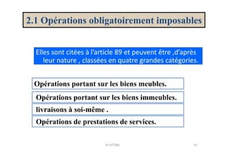 2.1 Opérations obligatoirement imposables
Elles sont citées à l’article 89 et peuvent être ,d’après
leur nature , classées en quatre grandes catégories.
Opérations portant sur les biens meubles.Opérations portant sur les biens meubles.
Opérations portant sur les biens immeubles.
livraisons à soi-même .
Opérations de prestations de services.
10Pr ATTAK
 