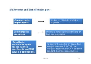 2°) Reventes en l’état effectuées par :
Commerçants
importateurs
Commerçants
Ventes en l’état de produits
importés.
Inscrits à la taxe professionnelle enCommerçants
grossistes
Détaillants
revendeurs ayant
réalisé l’année
précédente un CAHT
total ≥ 2 000 000 DH.
Inscrits à la taxe professionnelle en
tant que grossistes
ne peuvent remettre en cause leur
assujettissement à la TVA que
lorsqu’ils réalisent un CA < au seuil
pendant 3 années consécutives
12Pr ATTAK
 