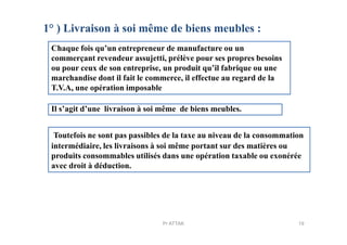 1° ) Livraison à soi même de biens meubles :
Chaque fois qu’un entrepreneur de manufacture ou un
commerçant revendeur assujetti, prélève pour ses propres besoins
ou pour ceux de son entreprise, un produit qu’il fabrique ou une
marchandise dont il fait le commerce, il effectue au regard de la
T.V.A, une opération imposable
Il s’agit d’une livraison à soi même de biens meubles.
Toutefois ne sont pas passibles de la taxe au niveau de la consommation
intermédiaire, les livraisons à soi même portant sur des matières ou
produits consommables utilisés dans une opération taxable ou exonérée
avec droit à déduction.
19Pr ATTAK
 