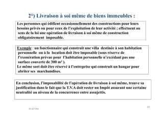 2°) Livraison à soi même de biens immeubles :
Les personnes qui édifient occasionnellement des constructions pour leurs
besoins privés ou pour ceux de l’exploitation de leur activité ; effectuent au
sens de la loi une opération de livraison à soi même de construction
obligatoirement imposable.
Exemple : un fonctionnaire qui construit une villa destinée à son habitation
personnelle ou à la location doit être imposable (sous réserve de
l’exonération prévue pour l’habitation personnelle n’excédant pas unel’exonération prévue pour l’habitation personnelle n’excédant pas une
surface couverte de 300 m² ).
Le même sort doit être réservé à l’entreprise qui construit un hangar pour
abriter ses marchandises.
En conclusion, l’imposabilité de l’opération de livraison à soi même, trouve sa
justification dans le fait que la T.V.A doit rester un Impôt assurant une certaine
neutralité au niveau de la concurrence entre assujettis.
20
Pr ATTAK
 