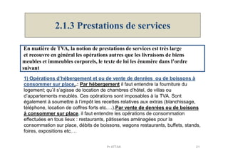 2.1.3 Prestations de services
En matière de TVA, la notion de prestations de services est très large
et recouvre en général les opérations autres que les livraisons de biens
meubles et immeubles corporels, le texte de loi les énumère dans l’ordre
suivant
1) Opérations d’hébergement et ou de vente de denrées ou de boissons à1) Opérations d’hébergement et ou de vente de denrées ou de boissons à
consommer sur place..: Par hébergement il faut entendre la fourniture du
logement; qu’il s’agisse de location de chambres d’hôtel, de villas ou
d’appartements meublés. Ces opérations sont imposables à la TVA. Sont
également à soumettre à l’impôt les recettes relatives aux extras (blanchissage,
téléphone, location de coffres forts etc.…).Par vente de denrées ou de boisons
à consommer sur place, il faut entendre les opérations de consommation
effectuées en tous lieux : restaurants, pâtisseries aménagées pour la
consommation sur place, débits de boissons, wagons restaurants, buffets, stands,
foires, expositions etc.…
21Pr ATTAK
 