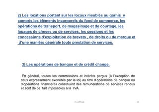 2) Les locations portant sur les locaux meublés ou garnis y
compris les éléments incorporels du fond de commerce, les
opérations de transport, de magasinage et de courtage, les
louages de choses ou de services, les cessions et les
concessions d’exploitation de brevets , de droits ou de marque et
d’une manière générale toute prestation de services.
3) Les opérations de banque et de crédit change.
En général, toutes les commissions et intérêts perçus (à l’exception de
ceux expressément exonérés par la loi) au titre d’opérations de banque ou
d’opérations financières constituent des rémunérations de services rendus
et sont de ce fait imposables à la TVA.
22Pr ATTAK
 