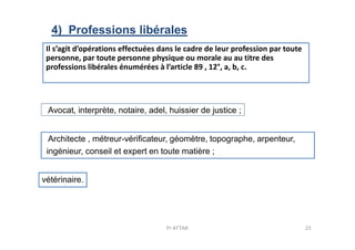 Avocat, interprète, notaire, adel, huissier de justice ;
4) Professions libérales
Il s’agit d’opérations effectuées dans le cadre de leur profession par toute
personne, par toute personne physique ou morale au au titre des
professions libérales énumérées à l’article 89 , 12°, a, b, c.
23Pr ATTAK
Architecte , métreur-vérificateur, géomètre, topographe, arpenteur,
ingénieur, conseil et expert en toute matière ;
vétérinaire.
 