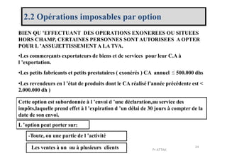 2.2 Opérations imposables par option
BIEN QU ’EFFECTUANT DES OPERATIONS EXONEREES OU SITUEES
HORS CHAMP, CERTAINES PERSONNES SONT AUTORISEES A OPTER
POUR L ’ASSUJETTISSEMENT A LA TVA.
•Les commerçants exportateurs de biens et de services pour leur C.A à
l ’exportation.
•Les petits fabricants et petits prestataires ( exonérés ) CA annuel 500.000 dhs
•Les revendeurs en l ’état de produits dont le CA réalisé l’année précédente est <
≤
•Les revendeurs en l ’état de produits dont le CA réalisé l’année précédente est <
2.000.000 dh )
Cette option est subordonnée à l ’envoi d ’une déclaration,au service des
impôts,laquelle prend effet à l ’expiration d ’un délai de 30 jours à compter de la
date de son envoi.
L ’option peut porter sur:
-Toute, ou une partie de l ’activité
- Les ventes à un ou à plusieurs clients 24
Pr ATTAK
 