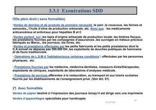 3.3.1 Exonérations SDD
•Ventes et prestations effectuées par les petits fabricants et les petits prestataires dont le
C.A annuel ne dépasse pas 500.000 DH ,les exploitants de douches publiques de hammams
et de fours traditionnels.
• Opérations de L.S.M d ’habitation(sous certaines conditions*) effectuées par les personnes
•Ventes de denrées et de produits de première nécessité :le pain ,le couscous, les farines et
semoules,, l’huile d’olive de production artisanale, etc. Ainsi que : les médicaments
anticancéreux et antiviraux pour hépatites B et C
•Ventes portant sur: les tapis d’origine artisanale de production locale, les timbres fiscaux,
les prestations fournies par les compagnies d’assurances ,les ouvrages en métaux précieux
fabriqués au Maroc,, les journaux, les livres, etc.
I°)De plein droit ( sans formalités)
• Opérations de L.S.M d ’habitation(sous certaines conditions*) effectuées par les personnes
physiques, etc.
• Prestations fournies par les médecins, médecins-dentistes, masseurs kinésithérapeutes,
exploitants de cliniques, exploitants de laboratoires d’analyses médicale.
• Prestations de services afférentes à la restauration, au transport et aux loisirs scolaires
fournis par les établissements de l’enseignement privé. (Voir Art. 91)
2°) Avec formalités
Ventes de papier destiné à l’impression des journaux lorsqu’il est dirigé vers une imprimerie
Ventes d’appareillages spécialisés pour handicapés
29
Pr ATTAK
 