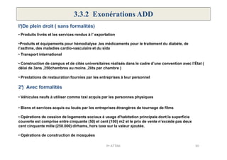 3.3.2 Exonérations ADD
• Produits livrés et les services rendus à l’ exportation
• Transport international
•Produits et équipements pour hémodialyse ,les médicaments pour le traitement du diabète, de
l’asthme, des maladies cardio-vasculaire et du sida
• Construction de campus et de cités universitaires réalisés dans le cadre d’une convention avec l’État (
délai de 3ans ,250chambres au moins ,2lits par chambre )
I°)De plein droit ( sans formalités)
• Prestations de restauration fournies par les entreprises à leur personnel
2°) Avec formalités
• Véhicules neufs à utiliser comme taxi acquis par les personnes physiques
• Biens et services acquis ou loués par les entreprises étrangères de tournage de films
• Opérations de cession de logements sociaux à usage d'habitation principale dont la superficie
couverte est comprise entre cinquante (50) et cent (100) m2 et le prix de vente n’excède pas deux
cent cinquante mille (250.000) dirhams, hors taxe sur la valeur ajoutée.
• Opérations de construction de mosquées
30Pr ATTAK
 