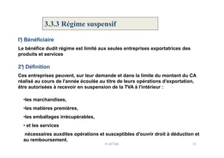 3.3.3 Régime suspensif
Le bénéfice dudit régime est limité aux seules entreprises exportatrices des
produits et services
I°) Bénéficiaire
2°) Définition
Ces entreprises peuvent, sur leur demande et dans la limite du montant du CA
réalisé au cours de l'année écoulée au titre de leurs opérations d'exportation,réalisé au cours de l'année écoulée au titre de leurs opérations d'exportation,
être autorisées à recevoir en suspension de la TVA à l'intérieur :
31Pr ATTAK
•les marchandises,
•les matières premières,
•les emballages irrécupérables,
• et les services
nécessaires auxdites opérations et susceptibles d'ouvrir droit à déduction et
au remboursement.
 