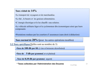 Taux réduit de 14%
•Le transport de voyageurs et de marchandise.
•Le thé , le beurre et les graisses alimentaires.
•L’ énergie électrique et le les chauffe -eau solaires.
•Le véhicule utilitaire léger et le cyclomoteur dits économiques ainsi que leurs
composants
•Prestations rendues par les courtiers d’ assurances (sans droit à déduction)•Prestations rendues par les courtiers d’ assurances (sans droit à déduction)
Taux normal de 20% (pour les autres opérations taxables)
3.2 Taux spécifiques*(elles sont au nombre de 3)
•Taxe de 100 dh par HL ( vins et boissons alcoolisées)
•Taxe de 5 dh par gramme( or et platine)
. Taxe de 0,10 dh par gramme( argent)
* Taxes collectées par l’Administration des Douanes 37
Pr ATTAK
 