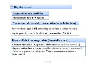 7. Régularisations
Disparitions non justifiées
Non respect du délai de conservation(immobilisations)
•Reversement de la TVA déduite
•Reversement égal à 1/5 par année ou fraction d ’année restant à
courir pour le respect du délai de conservation ( 5 ans ).courir pour le respect du délai de conservation ( 5 ans ).
Biens utilisés à un usage mixte (immobilisations)
•Déduction initiale = TVA payée x Prorata(calculé sur la base année( n-1))
•Régularisation dans le temps( quand la variation du prorata d ’une année à
l ’autre est supérieure ou inférieure à 5%).=( #ce entre déduc.initiale et
déduc.réelle)/5
44Pr ATTAK
 