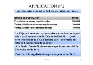 APPLICATION n°2
Une entreprise a réalisé en N-1 les opérations suivantes:
NATURE DE L'OPERATION MT.HT
Exportation de conserves de tomates 2000000
Ventes à l'intérieur de conserves de tomates 3000000
Ventes à l'intérieur de tomates fraiches 500000
Le 15 juin N cette entreprise achète un camion sur lequelLe 15 juin N cette entreprise achète un camion sur lequel
elle a payé un montant de TVA de 100000 dh. Quel
sera le montant de TVA à déduire par l ’entreprise au
titre de l ’acquisition du camion?
A la fin de l ’année N elle constate que le prorata réel de
l’exercice est de 86%.
Procéder à la régularisation qui s ’impose début N+1.
45Pr ATTAK
 