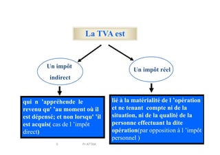 La TVA est
Un impôt
indirect
Un impôt réel
indirect
qui n ’appréhende le
revenu qu' ’au moment où il
est dépensé; et non lorsqu' ’il
est acquis( cas de l ’impôt
direct)
lié à la matérialité de l ’opération
et ne tenant compte ni de la
situation, ni de la qualité de la
personne effectuant la dite
opération(par opposition à l ’impôt
personnel )
5 Pr ATTAK
 