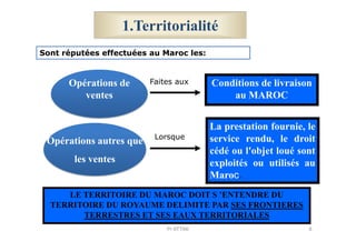 1.Territorialité
Conditions de livraison
au MAROC
La prestation fournie, le
Opérations de
ventes
Sont réputées effectuées au Maroc les:
Faites aux
Opérations autres que
les ventes
La prestation fournie, le
service rendu, le droit
cédé ou l'objet loué sont
exploités ou utilisés au
Maroc.
LE TERRITOIRE DU MAROC DOIT S ’ENTENDRE DU
TERRITOIRE DU ROYAUME DELIMITE PAR SES FRONTIERES
TERRESTRES ET SES EAUX TERRITORIALES
Lorsque
8Pr ATTAK
 