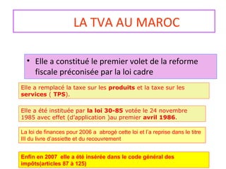 LA TVA AU MAROC
• Elle a constitué le premier volet de la reforme
fiscale préconisée par la loi cadre
Elle a été instituée par la loi 30-85 votée le 24 novembre
1985 avec effet (d’application )au premier avril 1986.
Elle a remplacé la taxe sur les produits et la taxe sur les
services ( TPS).
La loi de finances pour 2006 a abrogé cette loi et l’a reprise dans le titre
III du livre d’assiette et du recouvrement
Enfin en 2007 elle a été insérée dans le code général des
impôts(articles 87 à 125)
 