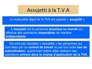 Assujetti à la T.V.A
Le redevable légal de la TVA est appelé « assujetti »
• L’assujetti est la personne physique ou morale qui
effectue des opérations imposables de manière
indépendante.
• Ne sont pas réputées « assujettis » les personnes qui
sont liées par un contrat de travail ou par tout autre lien de
subordination, quand bien même elles réalisent des
opérations entrant dans le champ d’application de la TVA
 