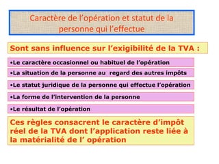 Caractère de l’opération et statut de la
personne qui l’effectue
Sont sans influence sur l’exigibilité de la TVA :
•Le caractère occasionnel ou habituel de l’opération
•La situation de la personne au regard des autres impôts
•Le statut juridique de la personne qui effectue l’opération
•La forme de l’intervention de la personne
•Le résultat de l’opération
Ces règles consacrent le caractère d’impôt
réel de la TVA dont l’application reste liée à
la matérialité de l’ opération
 