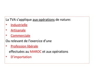 La TVA s’applique aux opérations de nature:
• Industrielle
• Artisanale
• Commerciale
Ou relevant de l’exercice d’une
• Profession libérale
effectuées au MAROC et aux opérations
• D’importation
 