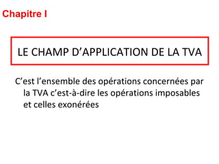 LE CHAMP D’APPLICATION DE LA TVA
C’est l’ensemble des opérations concernées par
la TVA c’est-à-dire les opérations imposables
et celles exonérées
Chapitre I
 