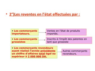 • 2°)Les reventes en l’état effectuées par :
• Les commerçants
importateurs.
• Les commerçants
grossistes
• Les commerçants revendeurs
ayant réalisé l’année précédente
un chiffre d’affaires total égal ou
supérieur à 2 000 000 DH.
Ventes en l’état de produits
importés.
Inscrits à l’impôt des patentes en
tant que grossiste
Autres commerçants
revendeurs.
 