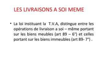 LES LIVRAISONS A SOI MEME
• La loi instituant la T.V.A, distingue entre les
opérations de livraison a soi – même portant
sur les biens meubles (art 89 – 6°) et celles
portant sur les biens immeubles (art 89- 7°) .
 