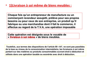 • 1)Livraison à soi même de biens meubles :
Toutefois, aux termes des dispositions de l’article 89 –I-6°, ne sont pas passibles
de la taxe au niveau de la consommation intermédiaire, les livraisons à soi même
portant sur des matières ou produits consommables ouvrant droit à déduction et
utilisés dans une opération taxable ou exonérée avec droit à déduction.
Chaque fois qu’un entrepreneur de manufacture ou unChaque fois qu’un entrepreneur de manufacture ou un
commerçant revendeur assujetti, prélève pour ses proprescommerçant revendeur assujetti, prélève pour ses propres
besoins ou pour ceux de son entreprise, un produit qu’ilbesoins ou pour ceux de son entreprise, un produit qu’il
fabrique ou une marchandise dont il fait le commerce, ilfabrique ou une marchandise dont il fait le commerce, il
effectue au regard de la T.V.A, une opération imposableeffectue au regard de la T.V.A, une opération imposable
Cette opération est désignée sous le vocable deCette opération est désignée sous le vocable de
«« livraison à soi mêmelivraison à soi même » de biens meubles.» de biens meubles.
 