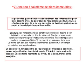 •2)Livraison à soi même de biens immeubles :
Les personnes qui édifient occasionnellement des constructions pour
leurs besoins privés ou pour ceux de l’exploitation de leur activité ;
effectuent au sens de la loi une opération de livraison à soi même de
construction obligatoirement imposable.
Exemple : Le fonctionnaire qui construit une villa qu’il destine à son
habitation personnelle ou à la location doit être (sous réserve de
l’exonération prévue pour l’habitation personnelle n’excédant pas une
surface couverte de 300 m² ), recherché en paiement de la taxe.
Le même sort doit être réservé à l’entreprise qui construit un hangar
pour abriter ses marchandises.
En conclusion, l’imposabilité de l’opération de livraison à soi même,
trouve sa justification dans le fait que la T.V.A doit rester un Impôt
assurant une certaine neutralité au niveau de la concurrence entre
assujettis.
 