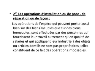 • 2°) Les opérations d’installation ou de pose , de
réparation ou de façon :
Les opérations de l’espèce qui peuvent porter aussi
bien sur des biens meubles que sur des biens
immeubles, sont effectuées par des personnes qui
fournissent leur travail autrement qu’en qualité de
salariés et qui appliquent leur industrie à des objets
ou articles dont ils ne sont pas propriétaires ; elles
constituent de ce fait des opérations imposables.
 
