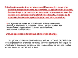 2) Les locations portant sur les locaux meublés ou garnis y compris les
éléments incorporels du fond de commerce, les opérations de transport,
de magasinage et de courtage, les louages de choses ou de services, les
cessions et les concessions d’exploitation de brevets , de droits ou de
marque et d’une manière générale toute prestation de services.
3°) Les opérations de banque et de crédit change.
En général, toutes les commissions et intérêts perçus (à l’exception de
ceux expressément exonérés par la loi) au titre d’opérations de banque ou
d’opérations financières constituent des rémunérations de services rendus
et sont de ce fait imposable à la TVA.
Il s’agit donc de toutes les opérations et activités qui relèventIl s’agit donc de toutes les opérations et activités qui relèvent
du louage d’industrie ou du contrat d’entreprise donnant lieu à ladu louage d’industrie ou du contrat d’entreprise donnant lieu à la
perception de rémunérations diverses (participations,perception de rémunérations diverses (participations,
redevances, royalties etc.…)redevances, royalties etc.…)
 