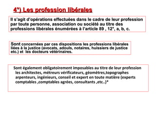 Sont également obligatoirement imposables au titre de leur profession
les architectes, métreurs vérificateurs, géomètres,topographes
arpenteurs, ingénieurs, conseil et expert en toute matière (experts
comptables ,comptables agrées, consultants ,etc..)*
4°) Les profession libérales4°) Les profession libérales
Il s’agit d’opérations effectuées dans le cadre de leur professionIl s’agit d’opérations effectuées dans le cadre de leur profession
par toute personne, association ou société au titre despar toute personne, association ou société au titre des
professions libérales énumérées à l’article 89 , 12°, a, b, c.professions libérales énumérées à l’article 89 , 12°, a, b, c.
SontSont concernées par ces dispositions les professions libéralesconcernées par ces dispositions les professions libérales
liées à la justice (avocats, adouls, notaires, huissiers de justiceliées à la justice (avocats, adouls, notaires, huissiers de justice
etc.) et les docteurs vétérinaires.etc.) et les docteurs vétérinaires.
 