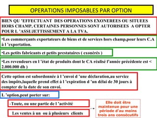 OPERATIONS IMPOSABLES PAR OPTION
BIEN QU ’EFFECTUANT DES OPERATIONS EXONEREES OU SITUEES
HORS CHAMP, CERTAINES PERSONNES SONT AUTORISEES A OPTER
POUR L ’ASSUJETTISSEMENT A LA TVA.
•Les commerçants exportateurs de biens et de services hors champ,pour leurs C.A
à l ’exportation.
•Les petits fabricants et petits prestataires ( exonérés )
•Les revendeurs en l ’état de produits dont le CA réalisé l’année précédente est <
2.000.000 dh )
Cette option est subordonnée à l ’envoi d ’une déclaration,au service
des impôts,laquelle prend effet à l ’expiration d ’un délai de 30 jours à
compter de la date de son envoi.
L ’option,peut porter sur:
-Toute, ou une partie de l ’activité
- Les ventes à un ou à plusieurs clients
Elle doit être
maintenue pour une
période d’au moins
trois ans consécutifs
 