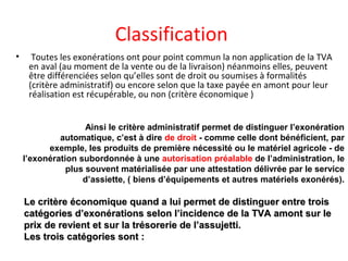 Classification
• Toutes les exonérations ont pour point commun la non application de la TVA
en aval (au moment de la vente ou de la livraison) néanmoins elles, peuvent
être différenciées selon qu’elles sont de droit ou soumises à formalités
(critère administratif) ou encore selon que la taxe payée en amont pour leur
réalisation est récupérable, ou non (critère économique )
Ainsi le critère administratif permet de distinguer l’exonération
automatique, c’est à dire de droit - comme celle dont bénéficient, par
exemple, les produits de première nécessité ou le matériel agricole - de
l’exonération subordonnée à une autorisation préalable de l’administration, le
plus souvent matérialisée par une attestation délivrée par le service
d’assiette, ( biens d’équipements et autres matériels exonérés).
Le critère économique quand a lui permet de distinguer entre troisLe critère économique quand a lui permet de distinguer entre trois
catégories d’exonérations selon l’incidence de la TVA amont sur lecatégories d’exonérations selon l’incidence de la TVA amont sur le
prix de revient et sur la trésorerie de l’assujetti.prix de revient et sur la trésorerie de l’assujetti.
Les trois catégories sont :Les trois catégories sont :
 