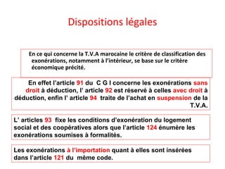 Dispositions légales
En ce qui concerne la T.V.A marocaine le critère de classification des
exonérations, notamment à l’intérieur, se base sur le critère
économique précité.
En effet l’article 91 du C G I concerne les exonérations sans
droit à déduction, l’ article 92 est réservé à celles avec droit à
déduction, enfin l’ article 94 traite de l’achat en suspension de la
T.V.A.
Les exonérations à l’importation quant à elles sont insérées
dans l’article 121 du même code.
L’ articles 93 fixe les conditions d’exonération du logement
social et des coopératives alors que l’article 124 énumère les
exonérations soumises à formalités.
 