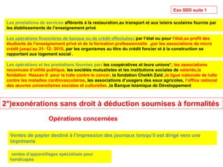 Exo SDD suite 1
Les opérations financières de banque ou de crédit effectuées; par l’état ou pour l’état,au profit des
étudiants de l’enseignement privé et de la formation professionnelle ,par les associations de micro
crédit jusqu’au 31- 12- 2010, par les organismes au titre du crédit foncier et à la construction se
rapportant aux logement social .
Les prestations de services afférents à la restauration,au transport et aux loisirs scolaires fournis par
les établissements de l’enseignement privé
Les opérations et les prestations fournies par: les coopératives et leurs unions*, les associations
reconnues d’utilité publique, les sociétés mutualistes et les institutions sociales de salariés,la
fondation Hassan II pour la lutte contre le cancer, la fondation Cheikh Zaid ,la ligue nationale de lutte
contre les maladies cardiovasculaires, les associations d’usagers des eaux agricoles, l’office national
des œuvres universitaires sociales et culturelles ,la Banque Islamique de Développement
2°)exonérations sans droit à déduction soumises à formalités
Ventes de papier destiné à l’impression des journaux lorsqu’il est dirigé vers une
imprimerie
ventes d’appareillages spécialisés pour
handicapés
Opérations concernées
 