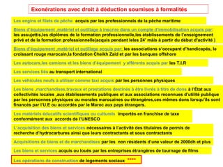 Exonérations avec droit à déduction soumises à formalités
Biens d’équipement ,matériel et outillage à inscrire dans un compte d’immobilisation acquis par:
les assujettis,les diplômes de la formation professionnelle,les établissements de l’enseignement
privé et de la formation professionnelle(acquis pendant leles 24’ màis à partir du début d’activité )
Biens d’équipement ,matériel et outillage acquis par: les associations s’occupant d’handicapés, le
croissant rouge marocain,la fondation Cheikh Zaid et par les banques offshore
Les autocars,les camions et les biens d’équipement y afférents acquis par les T.I.R
Les services liés au transport international
Les véhicules neufs à utiliser comme taxi acquis par les personnes physiques
Les biens ,marchandises,travaux et prestations destinés à être livrés à titre de dons à l’État aux
collectivités locales ,aux établissements publiques et aux associations reconnues d’utilité publique
par les personnes physiques ou morales marocaines ou étrangères,ces mêmes dons lorsqu’ils sont
financés par l’U.E ou accordés par le Maroc aux pays étrangers.
Les matériels éducatifs scientifiques ou culturels importés en franchise de taxe
conformément aux accords de l’UNESCO
Les engins et filets de pêche acquis par les professionnels de la pêche maritime
Les opérations de construction de logements sociaux ****
L’acquisition des biens et services nécessaires à l’activité des titulaires de permis de
recherche d’hydrocarbures ainsi que leurs contractants et sous contractants
Acquisitions de biens et de marchandises par les non résidents d’une valeur de 2000dh et plus
Les biens et services acquis ou loués par les entreprises étrangères de tournage de films
 