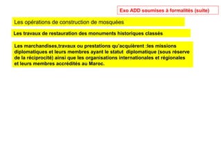 Les travaux de restauration des monuments historiques classés
Les marchandises,travaux ou prestations qu’acquièrent :les missions
diplomatiques et leurs membres ayant le statut diplomatique (sous réserve
de la réciprocité) ainsi que les organisations internationales et régionales
et leurs membres accrédités au Maroc.
Exo ADD soumises à formalités (suite)
Les opérations de construction de mosquées
 
