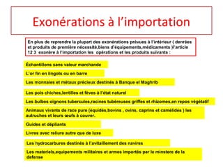 Exonérations à l’importation
En plus de reprendre la plupart des exonérations prévues à l’intérieur ( denrées
et produits de première nécessité,biens d’équipements,médicaments )l’article
12 3 exonère à l’importation les opérations et les produits suivants :
Échantillons sans valeur marchande
Les monnaies et métaux précieux destinés à Banque el Maghrib
L’or fin en lingots ou en barre
Les pois chiches,lentilles et fèves à l’état naturel
Les bulbes oignons tubercules,racines tubéreuses griffes et rhizomes,en repos végétatif
Animaux vivants de race pure (équidés,bovins , ovins, caprins et camélidés ) les
autruches et leurs œufs à couver.
Guides et dépliants
Livres avec reliure autre que de luxe
Les hydrocarbures destinés à l’avitaillement des navires
Les materiels,equipements militaires et armes importés par le minstere de la
defense
 