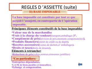 REGLES D ’ASSIETTE (suite)
II) BASE IMPOSABLE
La base imposable est constituée par tout ce que
perçoit l ’assujetti, en contrepartie de l ’opération
imposable.
Principaux éléments constitutifs de la base imposables
•Valeur nue de la marchandise
•Frais à la charge du vendeur(transport,emballages )*.
•Complément de prix(révision de prix,montants compensatoires).
•Recettes accessoires(ventes de déchets,d ’emballages).
•Produits financiers(intérêt de crédit ou de dépôt).
•Droits et taxes(droits de douane).
*Cas particuliers:
•Entreprises dépendantes.
•L.S.M( de biens,meubles et immeubles).
•Echange et compensation.
Eléments à retrancher:
•Réductions de prix(rabais,remises,ristournes justifiées)
 