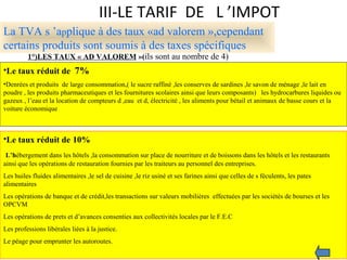 III-LE TARIF DE L ’IMPOT
La TVA s ’applique à des taux «ad valorem »,cependant
certains produits sont soumis à des taxes spécifiques
1°)LES TAUX « AD VALOREM »(ils sont au nombre de 4)
•Le taux réduit de 7%
•Denrées et produits de large consommation,( le sucre raffiné ,les conserves de sardines ,le savon de ménage ,le lait en
poudre , les produits pharmaceutiques et les fournitures scolaires ainsi que leurs composants) les hydrocarbures liquides ou
gazeux , l’eau et la location de compteurs d ,eau et d, électricité , les aliments pour bétail et animaux de basse cours et la
voiture économique
•Le taux réduit de 10%
L’hébergement dans les hôtels ,la consommation sur place de nourriture et de boissons dans les hôtels et les restaurants
ainsi que les opérations de restauration fournies par les traiteurs au personnel des entreprises.
Les huiles fluides alimentaires ,le sel de cuisine ,le riz usiné et ses farines ainsi que celles de s féculents, les pates
alimentaires
Les opérations de banque et de crédit,les transactions sur valeurs mobilières effectuées par les sociétès de bourses et les
OPCVM
Les opérations de prets et d’avances consenties aux collectivités locales par le F.E.C
Les professions libérales liées à la justice.
Le péage pour emprunter les autoroutes.
 