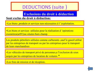 DEDUCTIONS (suite )
Exclusions du droit à déduction
Sont exclus du droit à déduction:
-Les biens ,produits et services non nécessaires à l ’exploitation.
-Les biens et services utilisées pour la réalisation d ’opérations
exonérées(art91)ou situées hors champ.
Les produits pétroliers utilisées comme carburants ,sauf le gasoil utilisé
par les entreprises de transport ou par les entreprises pour le transport
de leurs marchandises
-Les véhicules de transport privé de personnes,a l’exclusion de ceux
acquis par les entreprises de location de voitures *
-Les frais de mission et de réception.
 