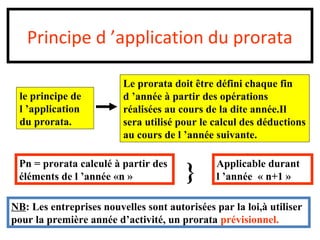 Principe d ’application du prorata
le principe de
l ’application
du prorata.
Le prorata doit être défini chaque fin
d ’année à partir des opérations
réalisées au cours de la dite année.Il
sera utilisé pour le calcul des déductions
au cours de l ’année suivante.
Pn = prorata calculé à partir des
éléments de l ’année «n » } Applicable durant
l ’année « n+1 »
NB: Les entreprises nouvelles sont autorisées par la loi,à utiliser
pour la première année d’activité, un prorata prévisionnel.
 