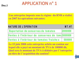 APPLICATION n° 1
Une entreprise imposée sous le régime du RNR a réalisé
en 2007 les opérations suivantes:
NA T URE DE L 'OPERA T I ON M T . HT
Ex p o r t a t i o n d e c o n s e r v e s d e t o m a t e s 2 0 0 0 0 0 0
V e n t e s à l 'i n t é r i e u r d e c o n s e r v e s d e t o m a t e s3 0 0 0 0 0 0
V e n t e s à l 'i n t é r i e u r d e t o m a t e s f r a i c h e s 5 0 0 0 0 0
Le 15 juin 2008 cette entreprise achète un camion sur
lequel elle a payé un montant de TVA de 100000 dh.
Quel sera le montant de TVA à déduire par l ’entreprise
au titre de l ’acquisition du camion?
Doc.1
 