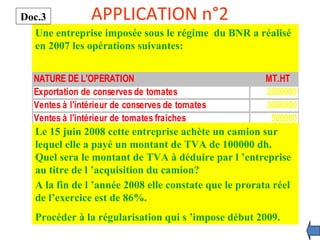 APPLICATION n°2
Une entreprise imposée sous le régime du BNR a réalisé
en 2007 les opérations suivantes:
NATURE DE L'OPERATION MT.HT
Exportation de conserves de tomates 2000000
Ventes à l'intérieur de conserves de tomates 3000000
Ventes à l'intérieur de tomates fraiches 500000
Le 15 juin 2008 cette entreprise achète un camion sur
lequel elle a payé un montant de TVA de 100000 dh.
Quel sera le montant de TVA à déduire par l ’entreprise
au titre de l ’acquisition du camion?
A la fin de l ’année 2008 elle constate que le prorata réel
de l’exercice est de 86%.
Procéder à la régularisation qui s ’impose début 2009.
Doc.3
 