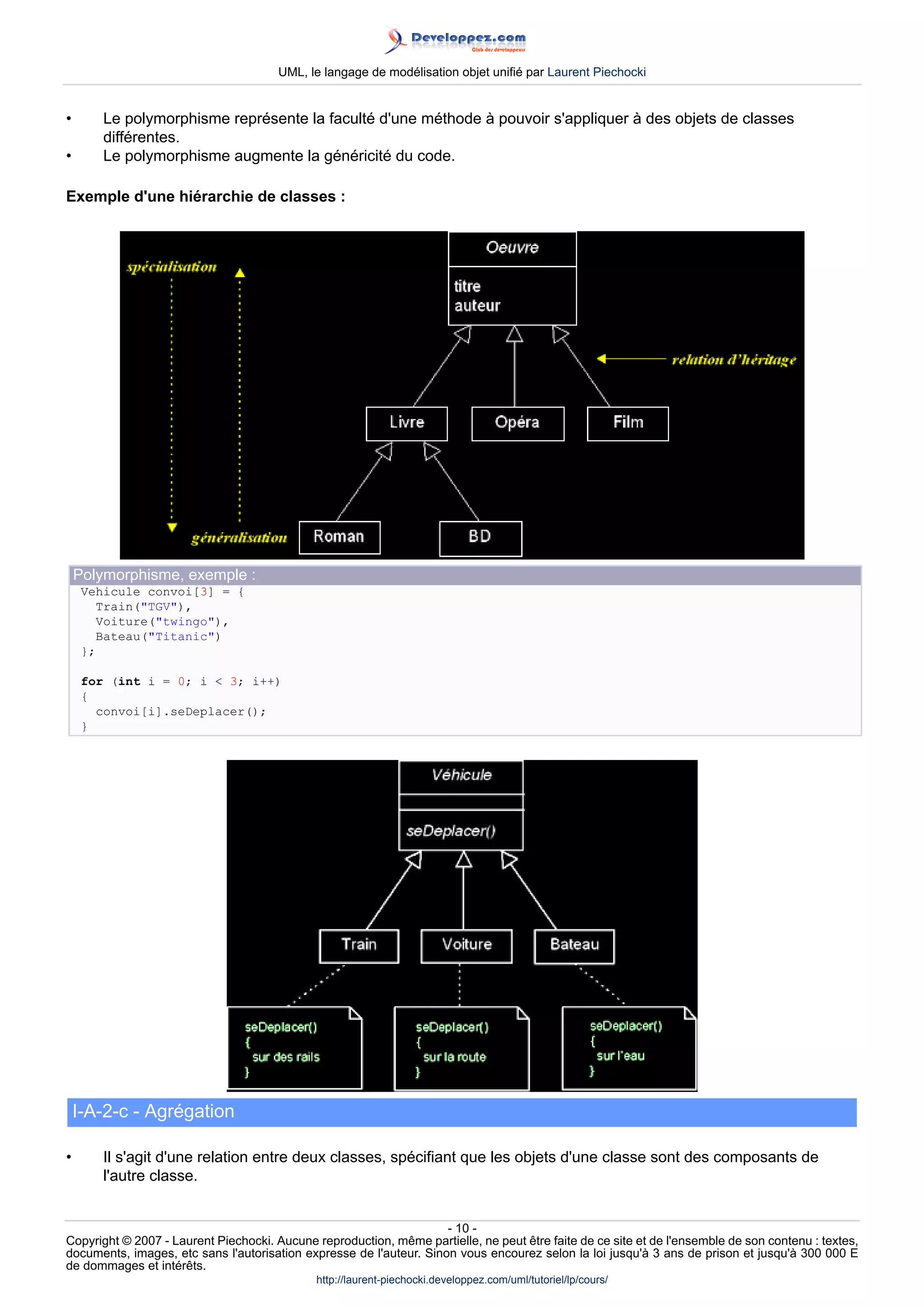 UML, le langage de modélisation objet unifié par Laurent Piechocki


•       Le polymorphisme représente la faculté d'une méthode à pouvoir s'appliquer à des objets de classes
        différentes.
•       Le polymorphisme augmente la généricité du code.

Exemple d'une hiérarchie de classes :




    Polymorphisme, exemple :
     Vehicule convoi[3] = {
        Train(TGV),
        Voiture(twingo),
        Bateau(Titanic)
     };

     for (int i = 0; i  3; i++)
     {
       convoi[i].seDeplacer();
     }




    I-A-2-c - Agrégation

•       Il s'agit d'une relation entre deux classes, spécifiant que les objets d'une classe sont des composants de
        l'autre classe.


                                                                     - 10 -
Copyright © 2007 - Laurent Piechocki. Aucune reproduction, même partielle, ne peut être faite de ce site et de l'ensemble de son contenu : textes,
documents, images, etc sans l'autorisation expresse de l'auteur. Sinon vous encourez selon la loi jusqu'à 3 ans de prison et jusqu'à 300 000 E
de dommages et intérêts.
                                              http://laurent-piechocki.developpez.com/uml/tutoriel/lp/cours/
 