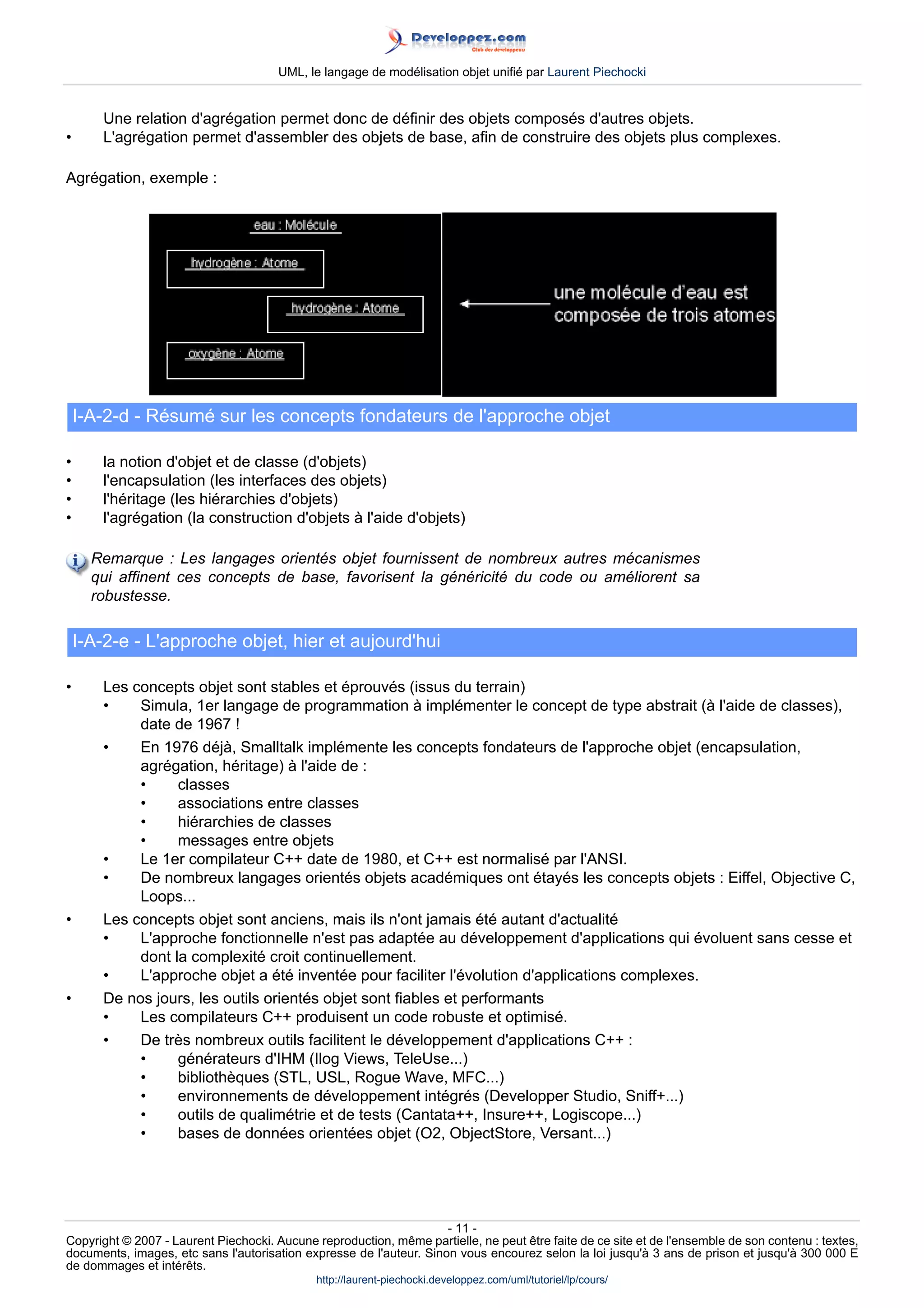 UML, le langage de modélisation objet unifié par Laurent Piechocki


       Une relation d'agrégation permet donc de définir des objets composés d'autres objets.
•      L'agrégation permet d'assembler des objets de base, afin de construire des objets plus complexes.

Agrégation, exemple :




    I-A-2-d - Résumé sur les concepts fondateurs de l'approche objet

•      la notion d'objet et de classe (d'objets)
•      l'encapsulation (les interfaces des objets)
•      l'héritage (les hiérarchies d'objets)
•      l'agrégation (la construction d'objets à l'aide d'objets)

      Remarque : Les langages orientés objet fournissent de nombreux autres mécanismes
      qui affinent ces concepts de base, favorisent la généricité du code ou améliorent sa
      robustesse.

    I-A-2-e - L'approche objet, hier et aujourd'hui

•      Les concepts objet sont stables et éprouvés (issus du terrain)
       •    Simula, 1er langage de programmation à implémenter le concept de type abstrait (à l'aide de classes),
            date de 1967 !
       •    En 1976 déjà, Smalltalk implémente les concepts fondateurs de l'approche objet (encapsulation,
            agrégation, héritage) à l'aide de :
            •     classes
            •     associations entre classes
            •     hiérarchies de classes
            •     messages entre objets
       •    Le 1er compilateur C++ date de 1980, et C++ est normalisé par l'ANSI.
       •    De nombreux langages orientés objets académiques ont étayés les concepts objets : Eiffel, Objective C,
            Loops...
•      Les concepts objet sont anciens, mais ils n'ont jamais été autant d'actualité
       •    L'approche fonctionnelle n'est pas adaptée au développement d'applications qui évoluent sans cesse et
            dont la complexité croit continuellement.
       •    L'approche objet a été inventée pour faciliter l'évolution d'applications complexes.
•      De nos jours, les outils orientés objet sont fiables et performants
       •    Les compilateurs C++ produisent un code robuste et optimisé.
       •    De très nombreux outils facilitent le développement d'applications C++ :
            •     générateurs d'IHM (Ilog Views, TeleUse...)
            •     bibliothèques (STL, USL, Rogue Wave, MFC...)
            •     environnements de développement intégrés (Developper Studio, Sniff+...)
            •     outils de qualimétrie et de tests (Cantata++, Insure++, Logiscope...)
            •     bases de données orientées objet (O2, ObjectStore, Versant...)




                                                                     - 11 -
Copyright © 2007 - Laurent Piechocki. Aucune reproduction, même partielle, ne peut être faite de ce site et de l'ensemble de son contenu : textes,
documents, images, etc sans l'autorisation expresse de l'auteur. Sinon vous encourez selon la loi jusqu'à 3 ans de prison et jusqu'à 300 000 E
de dommages et intérêts.
                                              http://laurent-piechocki.developpez.com/uml/tutoriel/lp/cours/
 