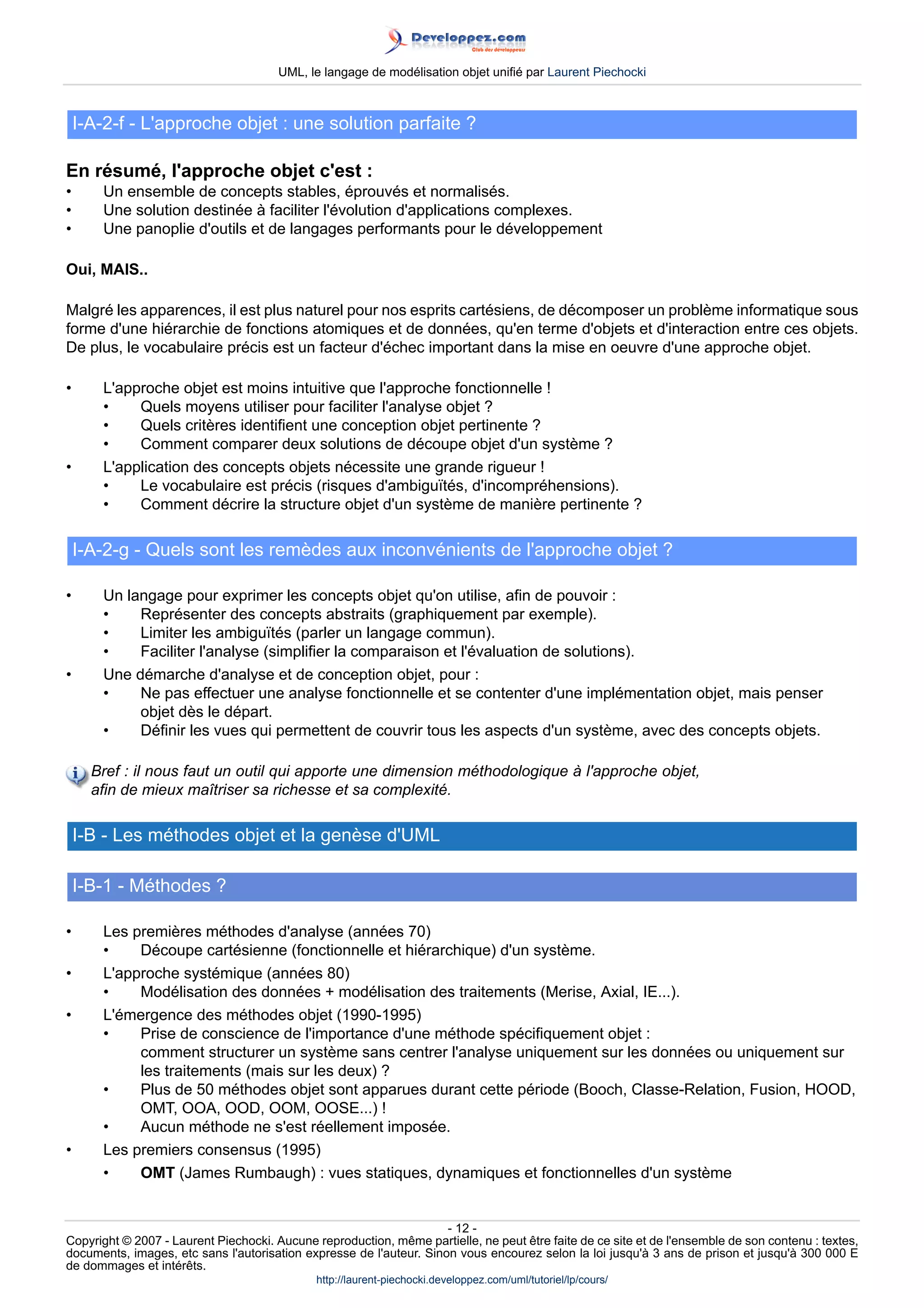 UML, le langage de modélisation objet unifié par Laurent Piechocki



    I-A-2-f - L'approche objet : une solution parfaite ?

En résumé, l'approche objet c'est :
•      Un ensemble de concepts stables, éprouvés et normalisés.
•      Une solution destinée à faciliter l'évolution d'applications complexes.
•      Une panoplie d'outils et de langages performants pour le développement

Oui, MAIS..

Malgré les apparences, il est plus naturel pour nos esprits cartésiens, de décomposer un problème informatique sous
forme d'une hiérarchie de fonctions atomiques et de données, qu'en terme d'objets et d'interaction entre ces objets.
De plus, le vocabulaire précis est un facteur d'échec important dans la mise en oeuvre d'une approche objet.

•      L'approche objet est moins intuitive que l'approche fonctionnelle !
       •    Quels moyens utiliser pour faciliter l'analyse objet ?
       •    Quels critères identifient une conception objet pertinente ?
       •    Comment comparer deux solutions de découpe objet d'un système ?
•      L'application des concepts objets nécessite une grande rigueur !
       •    Le vocabulaire est précis (risques d'ambiguïtés, d'incompréhensions).
       •    Comment décrire la structure objet d'un système de manière pertinente ?

    I-A-2-g - Quels sont les remèdes aux inconvénients de l'approche objet ?

•      Un langage pour exprimer les concepts objet qu'on utilise, afin de pouvoir :
       •    Représenter des concepts abstraits (graphiquement par exemple).
       •    Limiter les ambiguïtés (parler un langage commun).
       •    Faciliter l'analyse (simplifier la comparaison et l'évaluation de solutions).
•      Une démarche d'analyse et de conception objet, pour :
       •    Ne pas effectuer une analyse fonctionnelle et se contenter d'une implémentation objet, mais penser
            objet dès le départ.
       •    Définir les vues qui permettent de couvrir tous les aspects d'un système, avec des concepts objets.

      Bref : il nous faut un outil qui apporte une dimension méthodologique à l'approche objet,
      afin de mieux maîtriser sa richesse et sa complexité.

    I-B - Les méthodes objet et la genèse d'UML

    I-B-1 - Méthodes ?

•      Les premières méthodes d'analyse (années 70)
       •    Découpe cartésienne (fonctionnelle et hiérarchique) d'un système.
•      L'approche systémique (années 80)
       •    Modélisation des données + modélisation des traitements (Merise, Axial, IE...).
•      L'émergence des méthodes objet (1990-1995)
       •    Prise de conscience de l'importance d'une méthode spécifiquement objet :
            comment structurer un système sans centrer l'analyse uniquement sur les données ou uniquement sur
            les traitements (mais sur les deux) ?
       •    Plus de 50 méthodes objet sont apparues durant cette période (Booch, Classe-Relation, Fusion, HOOD,
            OMT, OOA, OOD, OOM, OOSE...) !
       •    Aucun méthode ne s'est réellement imposée.
•      Les premiers consensus (1995)
       •    OMT (James Rumbaugh) : vues statiques, dynamiques et fonctionnelles d'un système


                                                                     - 12 -
Copyright © 2007 - Laurent Piechocki. Aucune reproduction, même partielle, ne peut être faite de ce site et de l'ensemble de son contenu : textes,
documents, images, etc sans l'autorisation expresse de l'auteur. Sinon vous encourez selon la loi jusqu'à 3 ans de prison et jusqu'à 300 000 E
de dommages et intérêts.
                                              http://laurent-piechocki.developpez.com/uml/tutoriel/lp/cours/
 
