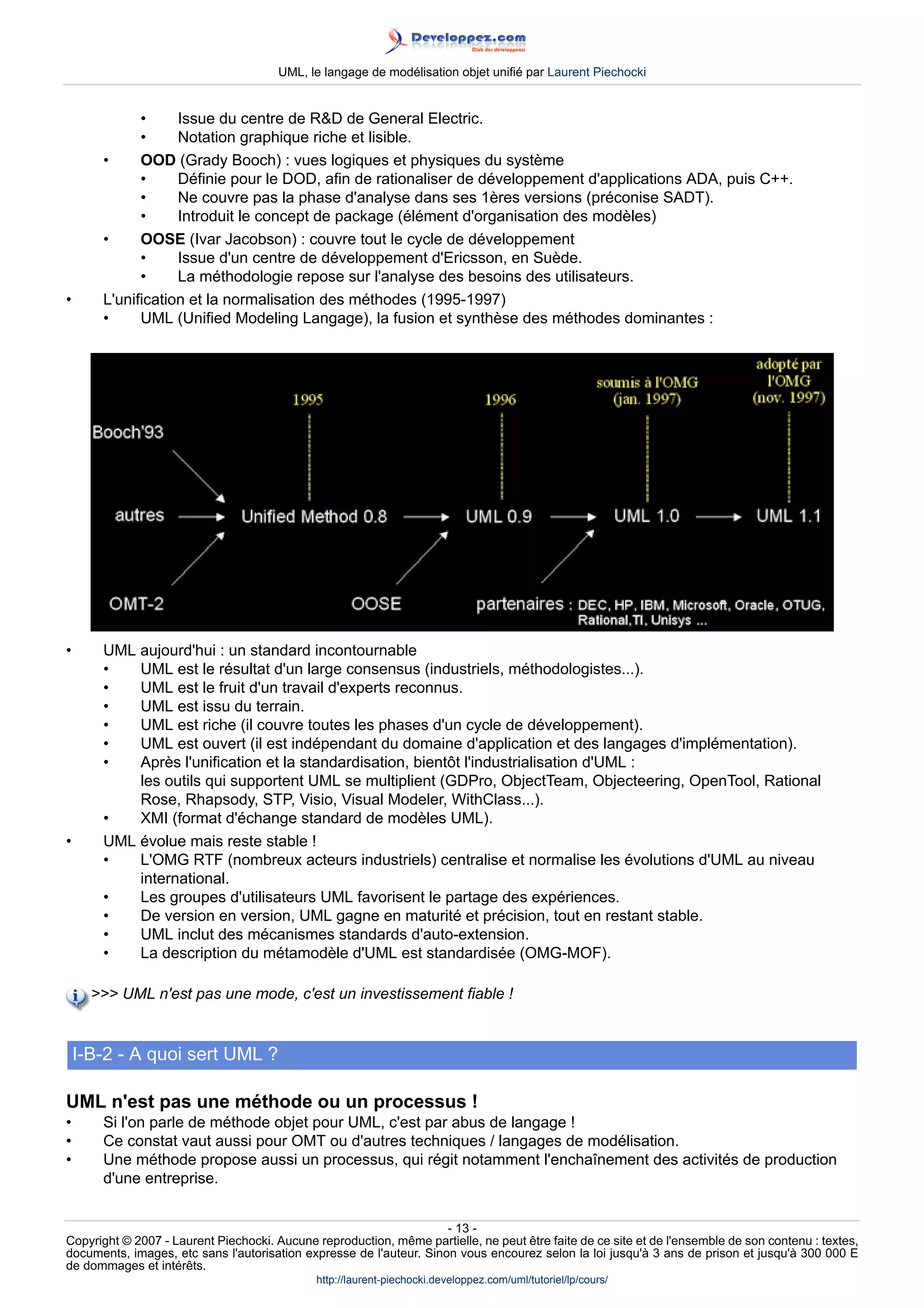 UML, le langage de modélisation objet unifié par Laurent Piechocki


             •     Issue du centre de RD de General Electric.
             •     Notation graphique riche et lisible.
       •     OOD (Grady Booch) : vues logiques et physiques du système
             •     Définie pour le DOD, afin de rationaliser de développement d'applications ADA, puis C++.
             •     Ne couvre pas la phase d'analyse dans ses 1ères versions (préconise SADT).
             •     Introduit le concept de package (élément d'organisation des modèles)
       •     OOSE (Ivar Jacobson) : couvre tout le cycle de développement
             •     Issue d'un centre de développement d'Ericsson, en Suède.
             •     La méthodologie repose sur l'analyse des besoins des utilisateurs.
•      L'unification et la normalisation des méthodes (1995-1997)
       •     UML (Unified Modeling Langage), la fusion et synthèse des méthodes dominantes :




•      UML aujourd'hui : un standard incontournable
       •   UML est le résultat d'un large consensus (industriels, méthodologistes...).
       •   UML est le fruit d'un travail d'experts reconnus.
       •   UML est issu du terrain.
       •   UML est riche (il couvre toutes les phases d'un cycle de développement).
       •   UML est ouvert (il est indépendant du domaine d'application et des langages d'implémentation).
       •   Après l'unification et la standardisation, bientôt l'industrialisation d'UML :
           les outils qui supportent UML se multiplient (GDPro, ObjectTeam, Objecteering, OpenTool, Rational
           Rose, Rhapsody, STP, Visio, Visual Modeler, WithClass...).
       •   XMI (format d'échange standard de modèles UML).
•      UML évolue mais reste stable !
       •   L'OMG RTF (nombreux acteurs industriels) centralise et normalise les évolutions d'UML au niveau
           international.
       •   Les groupes d'utilisateurs UML favorisent le partage des expériences.
       •   De version en version, UML gagne en maturité et précision, tout en restant stable.
       •   UML inclut des mécanismes standards d'auto-extension.
       •   La description du métamodèle d'UML est standardisée (OMG-MOF).

       UML n'est pas une mode, c'est un investissement fiable !


    I-B-2 - A quoi sert UML ?

UML n'est pas une méthode ou un processus !
•      Si l'on parle de méthode objet pour UML, c'est par abus de langage !
•      Ce constat vaut aussi pour OMT ou d'autres techniques / langages de modélisation.
•      Une méthode propose aussi un processus, qui régit notamment l'enchaînement des activités de production
       d'une entreprise.


                                                                     - 13 -
Copyright © 2007 - Laurent Piechocki. Aucune reproduction, même partielle, ne peut être faite de ce site et de l'ensemble de son contenu : textes,
documents, images, etc sans l'autorisation expresse de l'auteur. Sinon vous encourez selon la loi jusqu'à 3 ans de prison et jusqu'à 300 000 E
de dommages et intérêts.
                                              http://laurent-piechocki.developpez.com/uml/tutoriel/lp/cours/
 