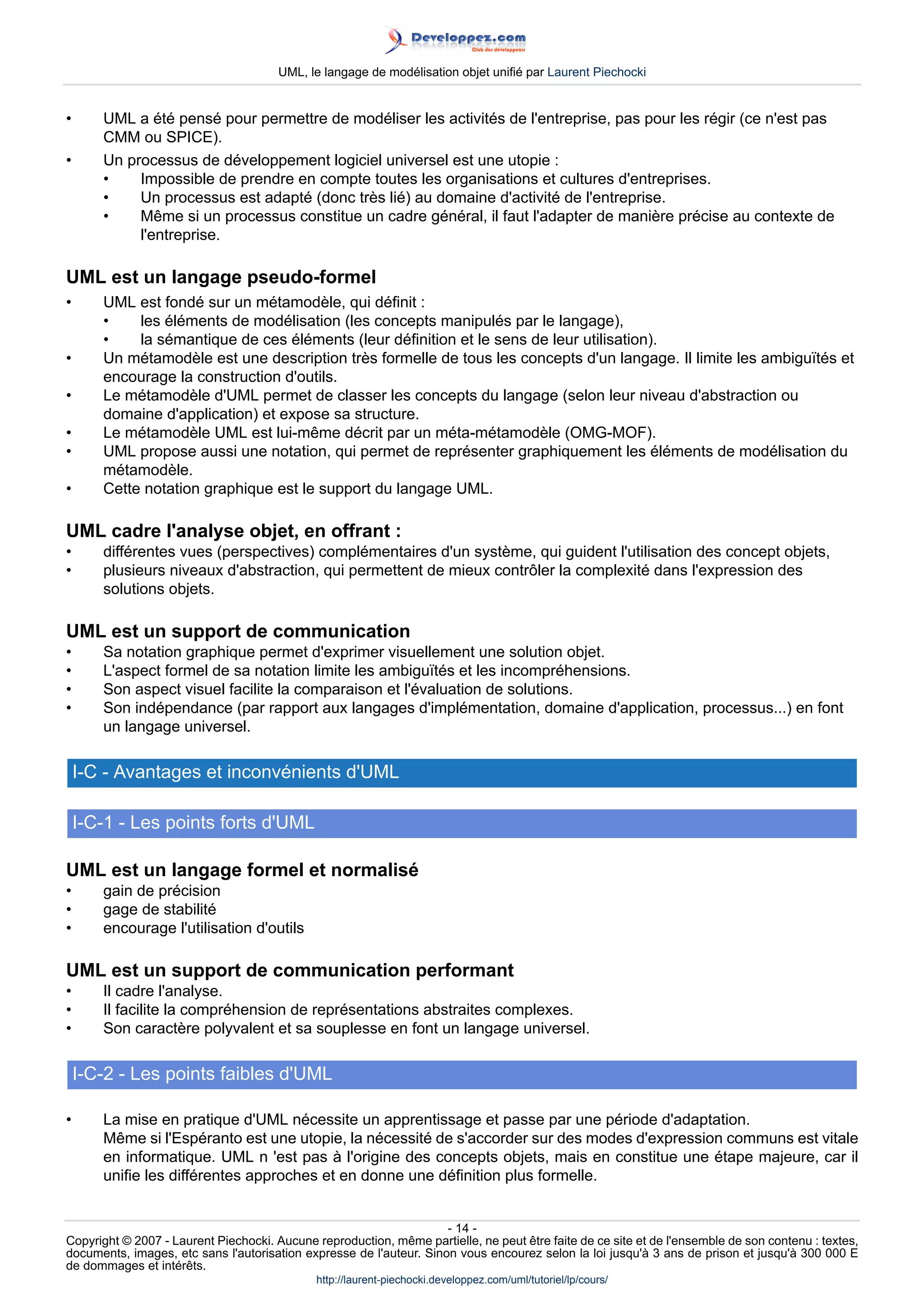 UML, le langage de modélisation objet unifié par Laurent Piechocki


•      UML a été pensé pour permettre de modéliser les activités de l'entreprise, pas pour les régir (ce n'est pas
       CMM ou SPICE).
•      Un processus de développement logiciel universel est une utopie :
       •    Impossible de prendre en compte toutes les organisations et cultures d'entreprises.
       •    Un processus est adapté (donc très lié) au domaine d'activité de l'entreprise.
       •    Même si un processus constitue un cadre général, il faut l'adapter de manière précise au contexte de
            l'entreprise.

UML est un langage pseudo-formel
•      UML est fondé sur un métamodèle, qui définit :
       •    les éléments de modélisation (les concepts manipulés par le langage),
       •    la sémantique de ces éléments (leur définition et le sens de leur utilisation).
•      Un métamodèle est une description très formelle de tous les concepts d'un langage. Il limite les ambiguïtés et
       encourage la construction d'outils.
•      Le métamodèle d'UML permet de classer les concepts du langage (selon leur niveau d'abstraction ou
       domaine d'application) et expose sa structure.
•      Le métamodèle UML est lui-même décrit par un méta-métamodèle (OMG-MOF).
•      UML propose aussi une notation, qui permet de représenter graphiquement les éléments de modélisation du
       métamodèle.
•      Cette notation graphique est le support du langage UML.

UML cadre l'analyse objet, en offrant :
•      différentes vues (perspectives) complémentaires d'un système, qui guident l'utilisation des concept objets,
•      plusieurs niveaux d'abstraction, qui permettent de mieux contrôler la complexité dans l'expression des
       solutions objets.

UML est un support de communication
•      Sa notation graphique permet d'exprimer visuellement une solution objet.
•      L'aspect formel de sa notation limite les ambiguïtés et les incompréhensions.
•      Son aspect visuel facilite la comparaison et l'évaluation de solutions.
•      Son indépendance (par rapport aux langages d'implémentation, domaine d'application, processus...) en font
       un langage universel.

    I-C - Avantages et inconvénients d'UML

    I-C-1 - Les points forts d'UML

UML est un langage formel et normalisé
•      gain de précision
•      gage de stabilité
•      encourage l'utilisation d'outils

UML est un support de communication performant
•      Il cadre l'analyse.
•      Il facilite la compréhension de représentations abstraites complexes.
•      Son caractère polyvalent et sa souplesse en font un langage universel.

    I-C-2 - Les points faibles d'UML

•      La mise en pratique d'UML nécessite un apprentissage et passe par une période d'adaptation.
       Même si l'Espéranto est une utopie, la nécessité de s'accorder sur des modes d'expression communs est vitale
       en informatique. UML n 'est pas à l'origine des concepts objets, mais en constitue une étape majeure, car il
       unifie les différentes approches et en donne une définition plus formelle.


                                                                     - 14 -
Copyright © 2007 - Laurent Piechocki. Aucune reproduction, même partielle, ne peut être faite de ce site et de l'ensemble de son contenu : textes,
documents, images, etc sans l'autorisation expresse de l'auteur. Sinon vous encourez selon la loi jusqu'à 3 ans de prison et jusqu'à 300 000 E
de dommages et intérêts.
                                              http://laurent-piechocki.developpez.com/uml/tutoriel/lp/cours/
 